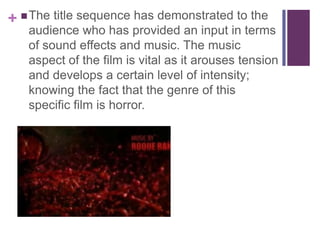 +  The title sequence has demonstrated to the

audience who has provided an input in terms
of sound effects and music. The music
aspect of the film is vital as it arouses tension
and develops a certain level of intensity;
knowing the fact that the genre of this
specific film is horror.

 
