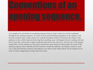 Conventions of an
opening sequence.
An example of a convention in an opening sequence that we used is when we use the soundtrack
throughout the opening sequence. To create an eerie and disturbing atmosphere as the audience will
hear the constant static sounds which vary in pitch throughout which will increase the climax of the
audience as they will be lead into believing that something scary will happen however nothing will and
then in turn they will be left on edge wondering when this scene will occur. Also the use of the diegetic
sound allows for the audience to feel closer towards the main character which makes the mood of the
opening sequence more relatable and feel realistic towards the audience, the diegetic sound we used
was a radio that both the character and audience were able to hear which allows for the audience to be
clear on what is happening or being said in the scene.
 