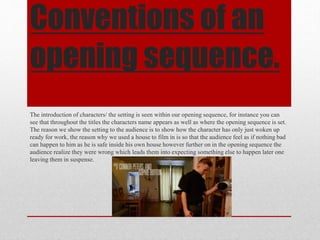 Conventions of an
opening sequence.
The introduction of characters/ the setting is seen within our opening sequence, for instance you can
see that throughout the titles the characters name appears as well as where the opening sequence is set.
The reason we show the setting to the audience is to show how the character has only just woken up
ready for work, the reason why we used a house to film in is so that the audience feel as if nothing bad
can happen to him as he is safe inside his own house however further on in the opening sequence the
audience realize they were wrong which leads them into expecting something else to happen later one
leaving them in suspense.
 