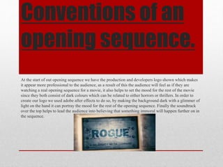 Conventions of an
opening sequence.
At the start of out opening sequence we have the production and developers logo shown which makes
it appear more professional to the audience, as a result of this the audience will feel as if they are
watching a real opening sequence for a movie, it also helps to set the mood for the rest of the movie
since they both consist of dark colours which can be related to either horrors or thrillers. In order to
create our logo we used adobe after effects to do so, by making the background dark with a glimmer of
light on the hand it can portray the mood for the rest of the opening sequence. Finally the soundtrack
over the top helps to lead the audience into believing that something immoral will happen further on in
the sequence.
 