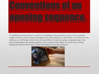 Conventions of an
opening sequence.
To establish the mood/ theme we used low key lighting to raise tension in scenes, also we used the
lengths of shots to create climax's throughout also at the end there is a shot which is cut off to leave the
audience on a cliff hanger which leaves the possibility's of what was going to happened open. Fast
paced editing makes the opening sequence more constant which makes the scenes more exciting
making the audience feel a sense of panic throughout for the main character.
 