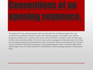 Conventions of an
opening sequence.
Throughout all of the opening sequence there are titles that state all different people who were
involved in the production and devolvement of the opening sequence, this usually starts with the
production company who is starring in the movie, music and theatre, casting by, name of studio, then
the films title around the middle. In all of our shots we have managed to incorporate mostly all of these
into our opening sequence by placing them in areas of the shots which are not important the text font is
wrote in a faint text which links to the genre of our opening sequence since it has sharp edges which
reflect danger where as a bold colorful text would portray a cartoon opening sequence or family genre
better.
 
