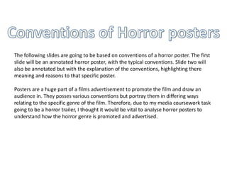 The following slides are going to be based on conventions of a horror poster. The first
slide will be an annotated horror poster, with the typical conventions. Slide two will
also be annotated but with the explanation of the conventions, highlighting there
meaning and reasons to that specific poster.

Posters are a huge part of a films advertisement to promote the film and draw an
audience in. They posses various conventions but portray them in differing ways
relating to the specific genre of the film. Therefore, due to my media coursework task
going to be a horror trailer, I thought it would be vital to analyse horror posters to
understand how the horror genre is promoted and advertised.
 