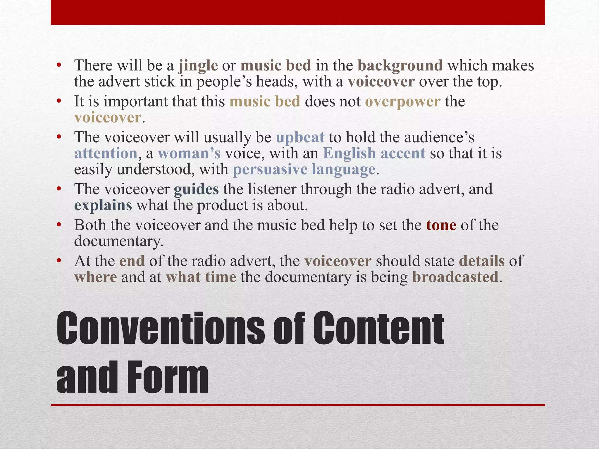 Conventions of Content
and Form
• There will be a jingle or music bed in the background which makes
the advert stick in people’s heads, with a voiceover over the top.
• It is important that this music bed does not overpower the
voiceover.
• The voiceover will usually be upbeat to hold the audience’s
attention, a woman’s voice, with an English accent so that it is
easily understood, with persuasive language.
• The voiceover guides the listener through the radio advert, and
explains what the product is about.
• Both the voiceover and the music bed help to set the tone of the
documentary.
• At the end of the radio advert, the voiceover should state details of
where and at what time the documentary is being broadcasted.
 