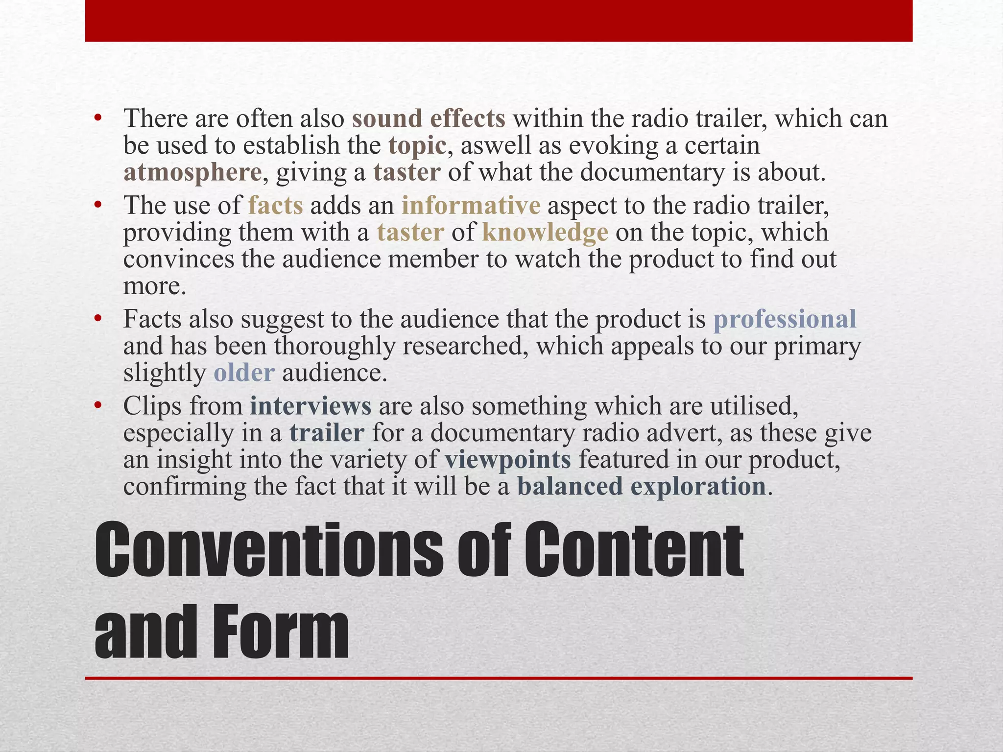 Conventions of Content
and Form
• There are often also sound effects within the radio trailer, which can
be used to establish the topic, aswell as evoking a certain
atmosphere, giving a taster of what the documentary is about.
• The use of facts adds an informative aspect to the radio trailer,
providing them with a taster of knowledge on the topic, which
convinces the audience member to watch the product to find out
more.
• Facts also suggest to the audience that the product is professional
and has been thoroughly researched, which appeals to our primary
slightly older audience.
• Clips from interviews are also something which are utilised,
especially in a trailer for a documentary radio advert, as these give
an insight into the variety of viewpoints featured in our product,
confirming the fact that it will be a balanced exploration.
 