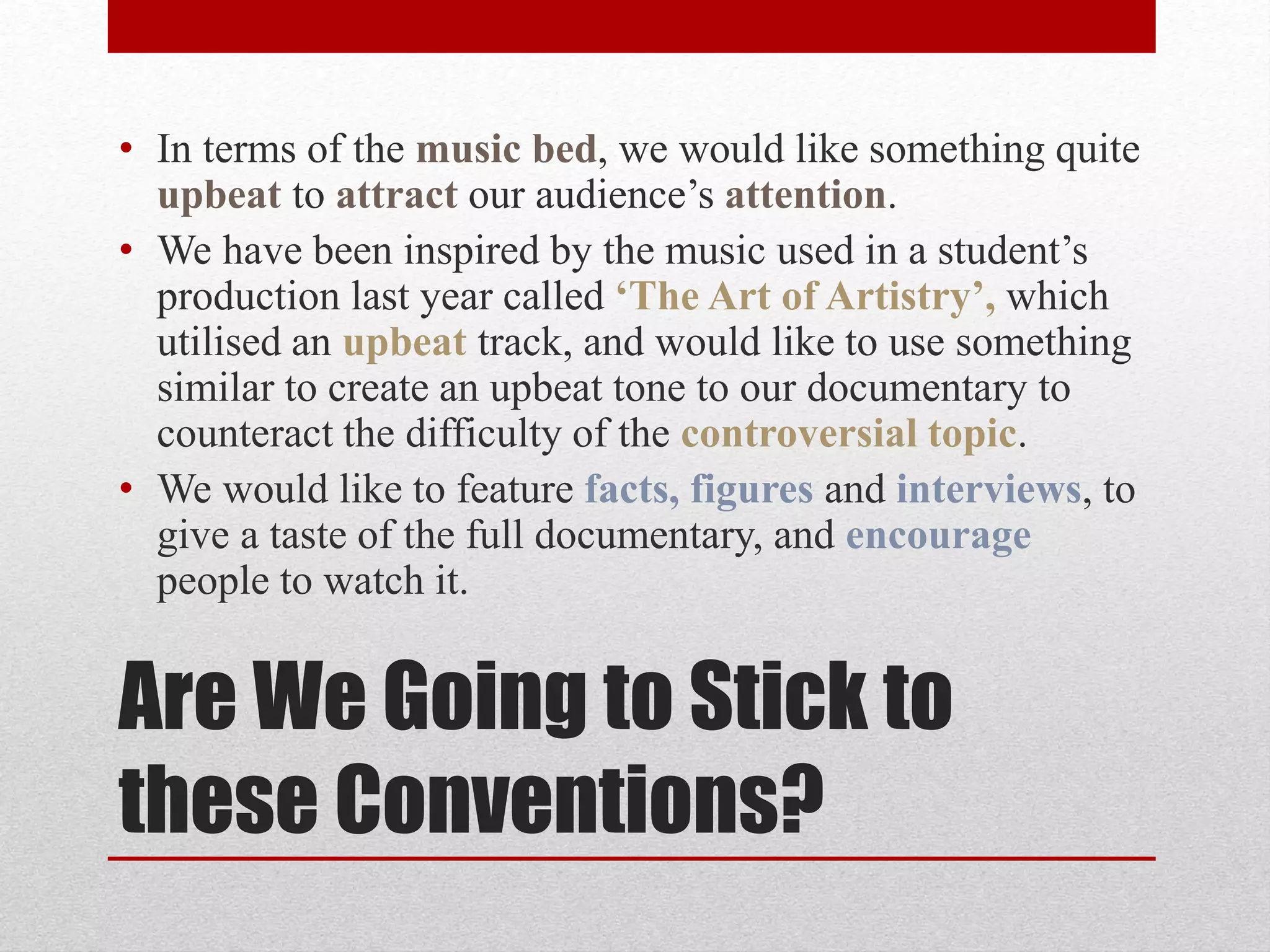 Are We Going to Stick to
these Conventions?
• In terms of the music bed, we would like something quite
upbeat to attract our audience’s attention.
• We have been inspired by the music used in a student’s
production last year called ‘The Art of Artistry’, which
utilised an upbeat track, and would like to use something
similar to create an upbeat tone to our documentary to
counteract the difficulty of the controversial topic.
• We would like to feature facts, figures and interviews, to
give a taste of the full documentary, and encourage
people to watch it.
 