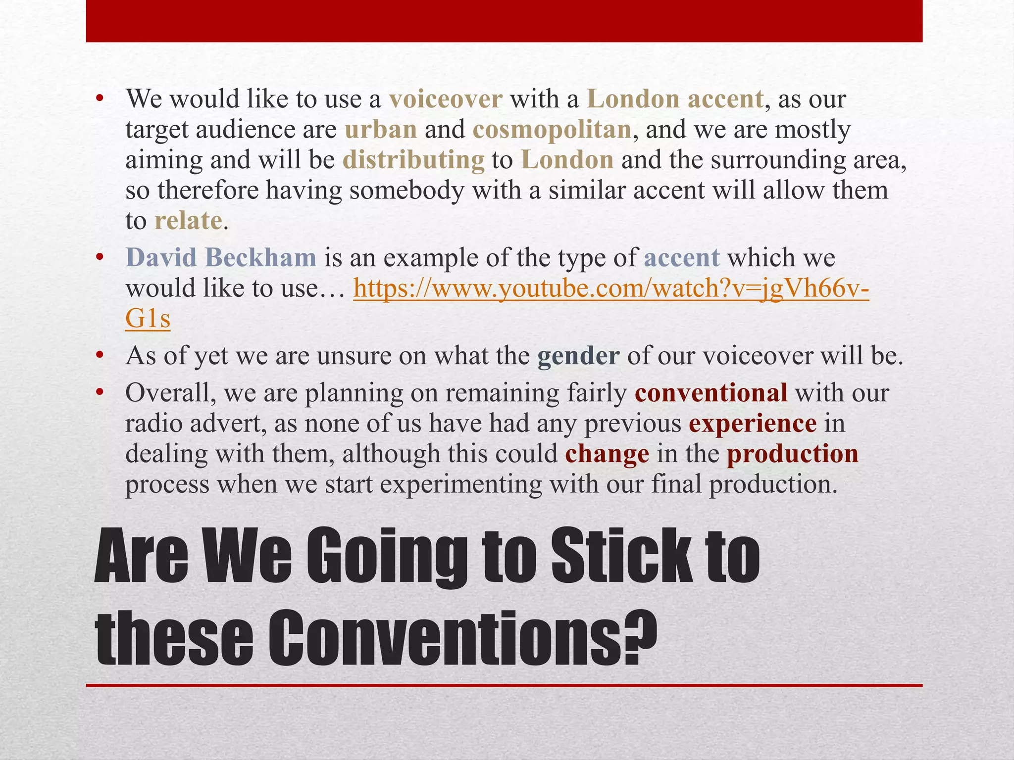 Are We Going to Stick to
these Conventions?
• We would like to use a voiceover with a London accent, as our
target audience are urban and cosmopolitan, and we are mostly
aiming and will be distributing to London and the surrounding area,
so therefore having somebody with a similar accent will allow them
to relate.
• David Beckham is an example of the type of accent which we
would like to use… https://www.youtube.com/watch?v=jgVh66v-
G1s
• As of yet we are unsure on what the gender of our voiceover will be.
• Overall, we are planning on remaining fairly conventional with our
radio advert, as none of us have had any previous experience in
dealing with them, although this could change in the production
process when we start experimenting with our final production.
 