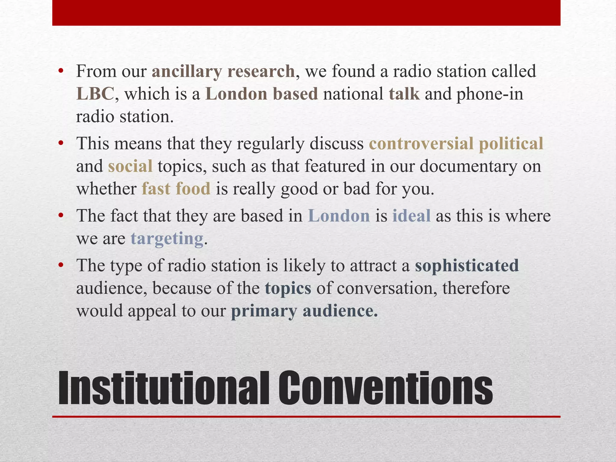 Institutional Conventions
• From our ancillary research, we found a radio station called
LBC, which is a London based national talk and phone-in
radio station.
• This means that they regularly discuss controversial political
and social topics, such as that featured in our documentary on
whether fast food is really good or bad for you.
• The fact that they are based in London is ideal as this is where
we are targeting.
• The type of radio station is likely to attract a sophisticated
audience, because of the topics of conversation, therefore
would appeal to our primary audience.
 
