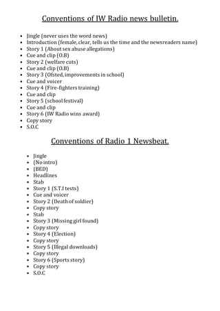 Conventions of IW Radio news bulletin.
• Jingle (never uses the word news)
• Introduction (female,clear, tells us the time and the newsreaders name)
• Story 1 (About sex abuse allegations)
• Cue and clip (O.B)
• Story 2 (welfare cuts)
• Cue and clip (O.B)
• Story 3 (Ofsted,improvements in school)
• Cue and voicer
• Story 4 (Fire-fighters training)
• Cue and clip
• Story 5 (schoolfestival)
• Cue and clip
• Story 6 (IW Radio wins award)
• Copy story
• S.O.C
Conventions of Radio 1 Newsbeat.
• Jingle
• (No intro)
• (BED)
• Headlines
• Stab
• Story 1 (S.T.I tests)
• Cue and voicer
• Story 2 (Deathof soldier)
• Copy story
• Stab
• Story 3 (Missing girl found)
• Copy story
• Story 4 (Election)
• Copy story
• Story 5 (Illegal downloads)
• Copy story
• Story 6 (Sports story)
• Copy story
• S.O.C
 