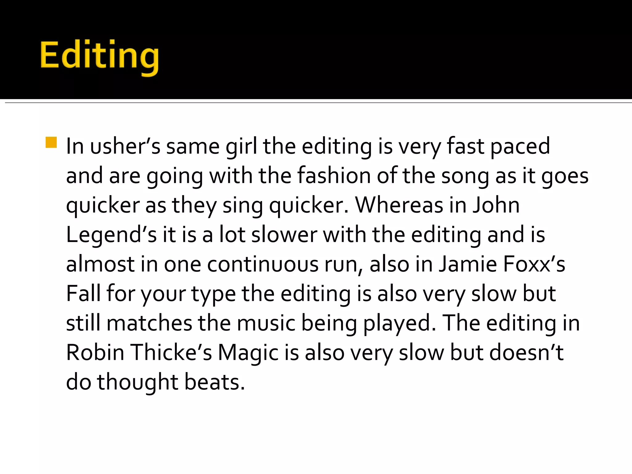  In usher’s same girl the editing is very fast paced
and are going with the fashion of the song as it goes
quicker as they sing quicker. Whereas in John
Legend’s it is a lot slower with the editing and is
almost in one continuous run, also in Jamie Foxx’s
Fall for your type the editing is also very slow but
still matches the music being played. The editing in
Robin Thicke’s Magic is also very slow but doesn’t
do thought beats.
 
