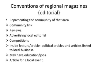 Conventions of regional magazines
(editorial)
• Representing the community of that area.
 Community link
 Reviews
 Advertising local editorial
 Competitions
 Inside feature/article- political articles and articles linked
to local business.
 May have education/jobs
 Article for a local event.
 