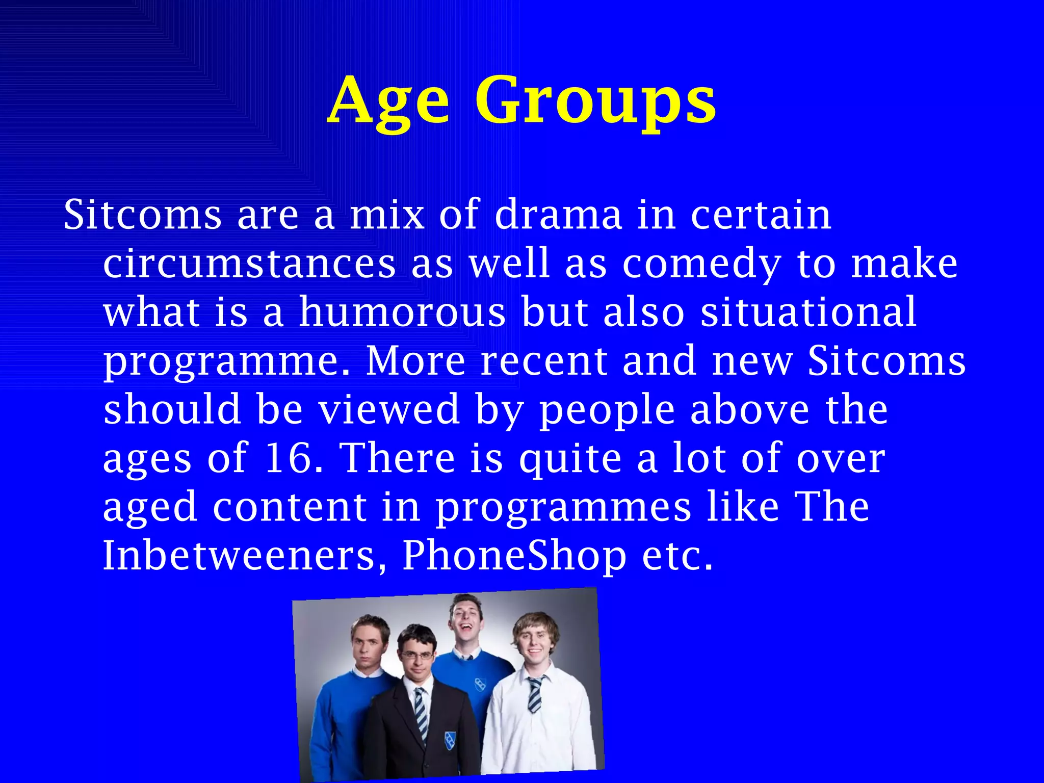 Age Groups Sitcoms are a mix of drama in certain circumstances as well as comedy to make what is a humorous but also situational programme. More recent and new Sitcoms should be viewed by people above the ages of 16. There is quite a lot of over aged content in programmes like The Inbetweeners, PhoneShop etc. 