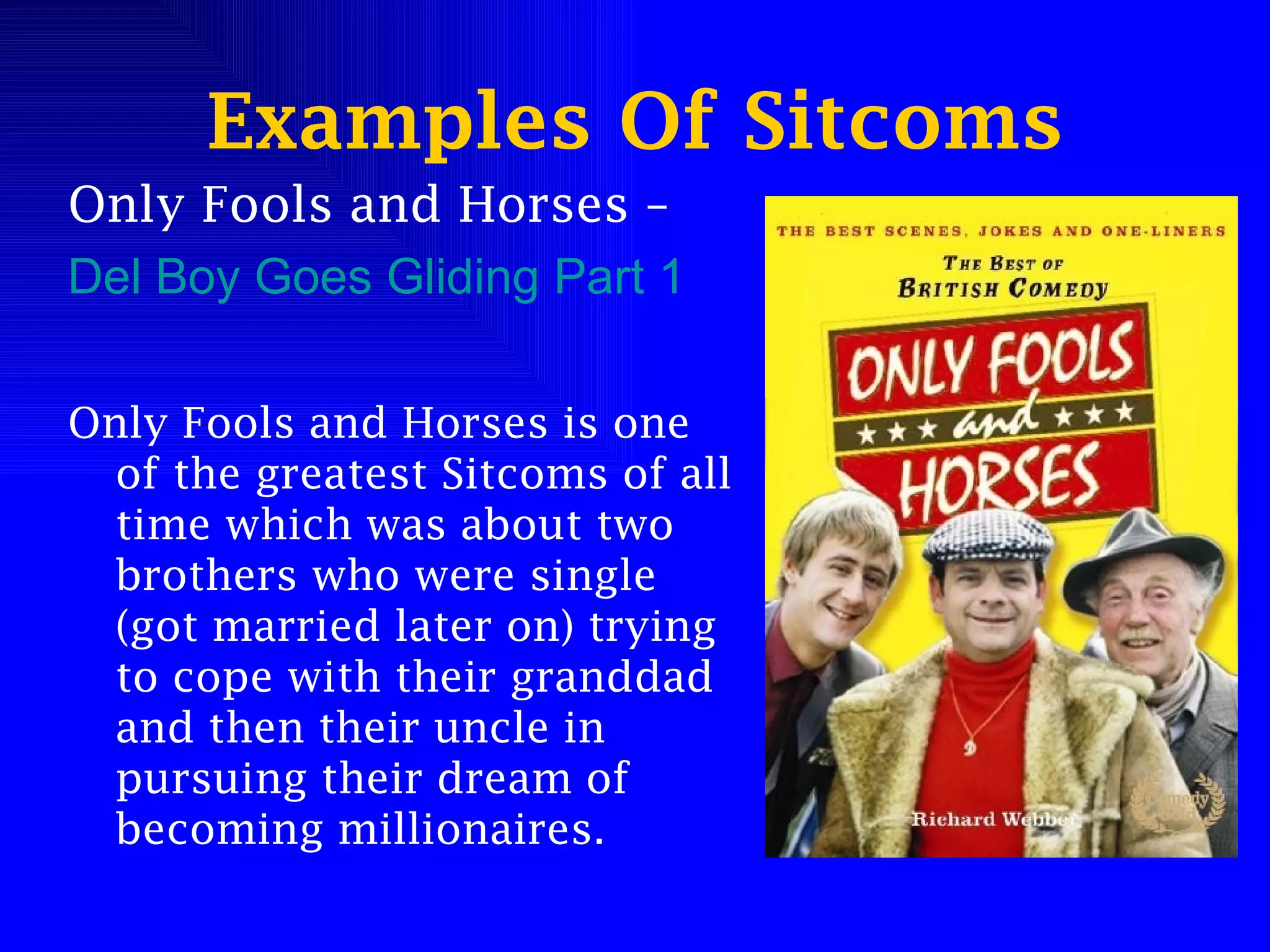 Examples Of Sitcoms Only Fools and Horses –  Del Boy Goes Gliding Part 1 Only Fools and Horses is one of the greatest Sitcoms of all time which was about two brothers who were single (got married later on) trying to cope with their granddad and then their uncle in pursuing their dream of becoming millionaires. 