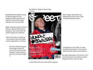 No skyline or slogan to keep things
minimal.
Bold Masthead in graffiti writing
to represent genre of the
magazine. White contrasts the
black at the top of the image
making it very crisp and clear.
Bright red jacket stands out from a
distance. Representative of hip
hop genre. Eye contact with the
audience grabs your attention.
Main artist feature is bold and
contrasting on black and white.
Easily recognizable as a feature.
Sell lines relevant to genre.
Interesting summary of
some of the articles inside.
Enough to make someone
pick it up and read through
it.
Footer shows the main areas of the magazine
Barcode tucked away in the corner so it is
not distracting for the audience. Clearly
displays the price and issue date.
Competition to win tickets to a Hop-
Hop/Electronic festival in the summer.
Representative of genre and audience.
Main image is bold, takes up a
large portion of the screen. Clear
and representative of genre
 