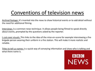 Conventions of television news
Archival footage: It’s inserted into the news to show historical events or to add detail without
the need for additional filming.
Interviews: Is a common news technique. It allows people being filmed to speak directly
about events, prompted by the questions asked by the reporter.
L cuts over visuals: This links to the idea of the mise-en-scene for example interviewing a fire
brigade person wearing their uniform in a fire station. This will make it more realistic and
reliable.
Titles to tell us names: Is a quick way of conveying information and show who is talking and
what there name is.
 