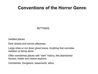 Conventions of the Horror Genre!
Isolated places.
Dark streets and narrow alleyways.
Large cities or run down ghost towns. Anything that connotes
isolation or being alone.
Often sometimes places with “dark” history, like abandoned
houses, hotels and insane asylums.
Cemeteries, Dungeons, basements, attics.
SETTINGS;
 