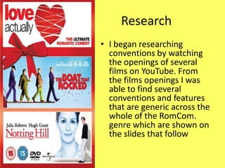 Research
• I began researching
  conventions by watching
  the openings of several
  films on YouTube. From
  the films openings I was
  able to find several
  conventions and features
  that are generic across the
  whole of the RomCom.
  genre which are shown on
  the slides that follow
 