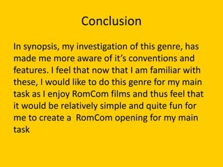 Conclusion
In synopsis, my investigation of this genre, has
made me more aware of it’s conventions and
features. I feel that now that I am familiar with
these, I would like to do this genre for my main
task as I enjoy RomCom films and thus feel that
it would be relatively simple and quite fun for
me to create a RomCom opening for my main
task
 