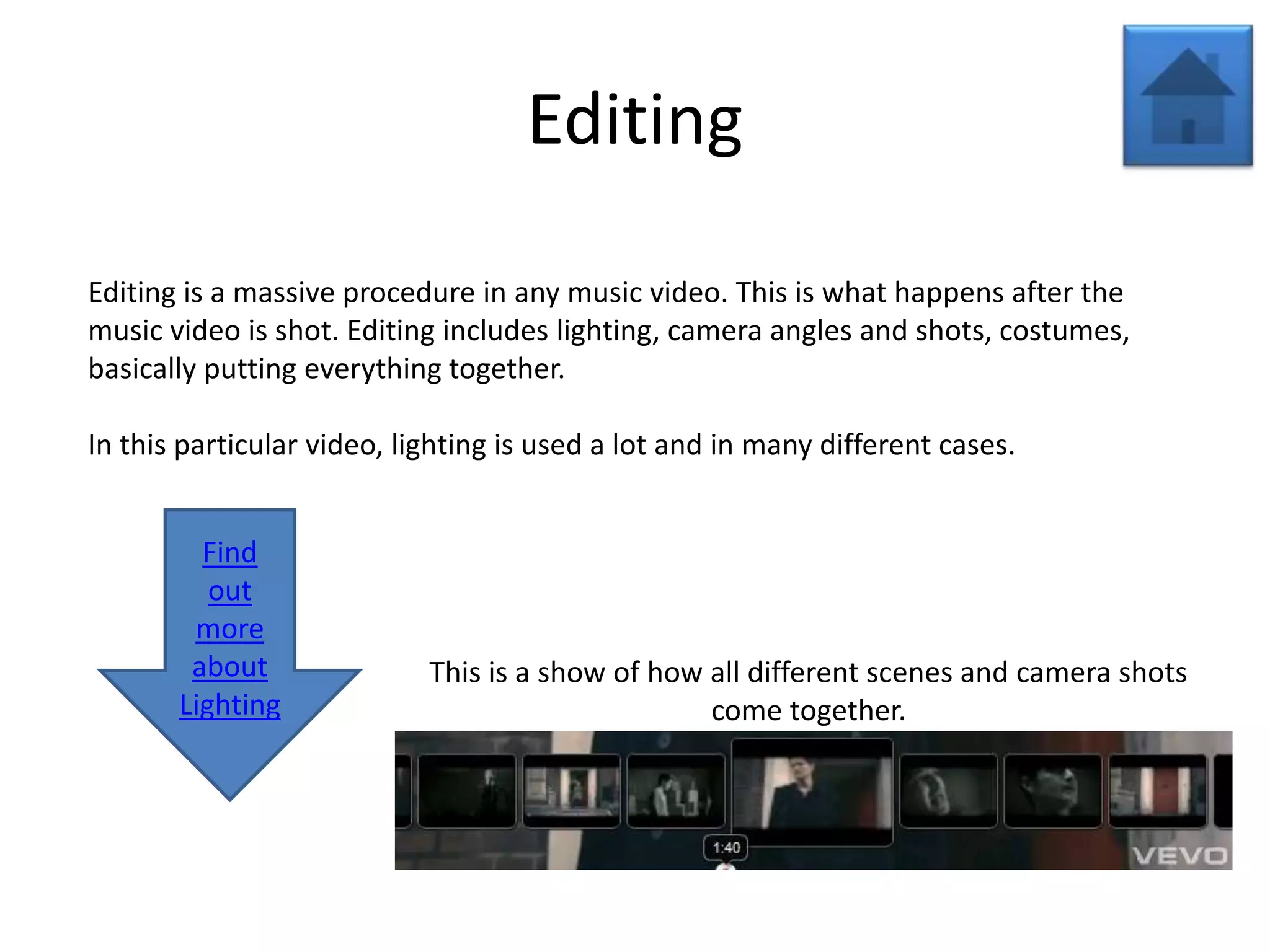 Editing

Editing is a massive procedure in any music video. This is what happens after the
music video is shot. Editing includes lighting, camera angles and shots, costumes,
basically putting everything together.

In this particular video, lighting is used a lot and in many different cases.


         Find
          out
        more
        about               This is a show of how all different scenes and camera shots
       Lighting                                   come together.
 