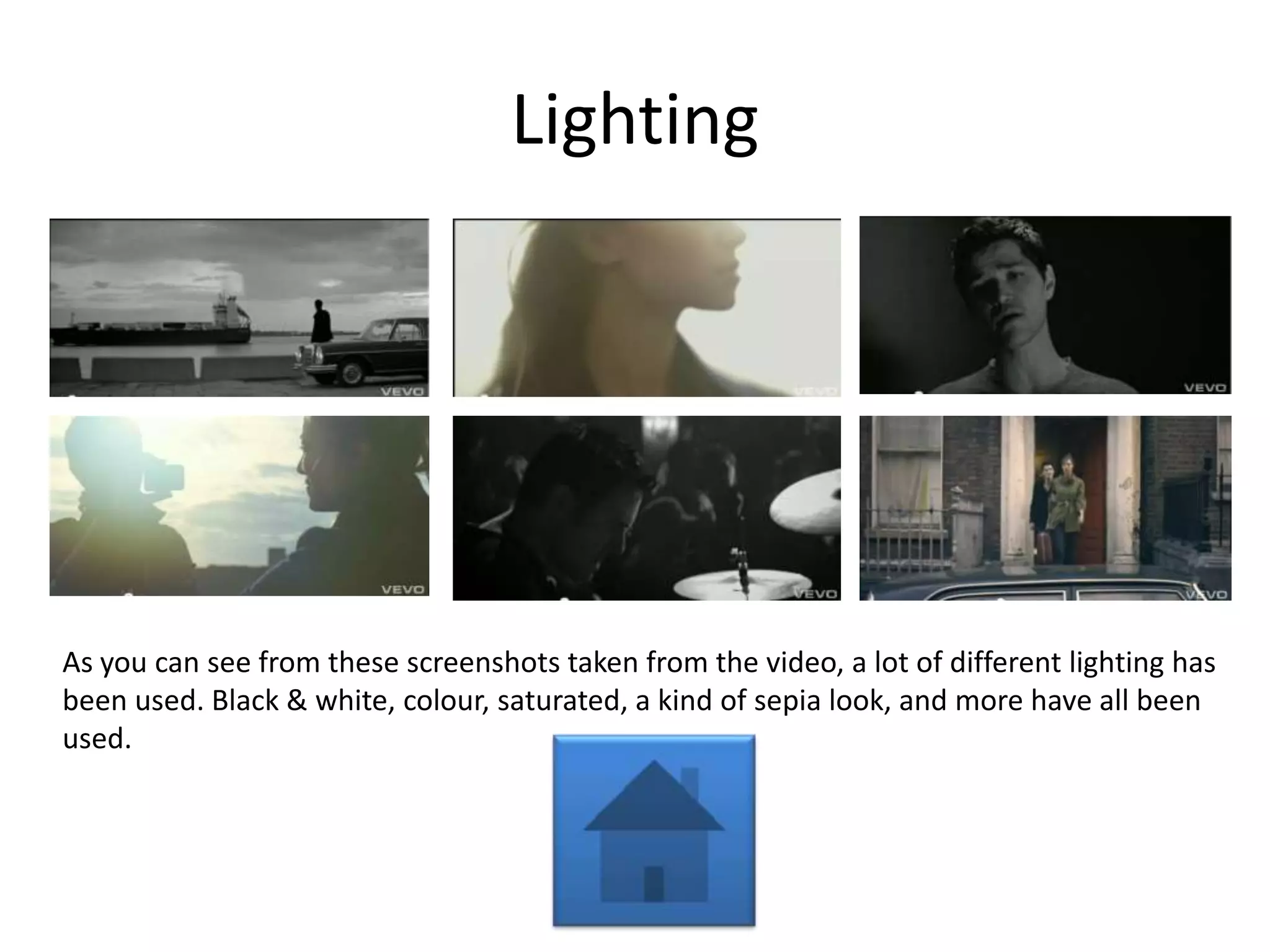 Lighting




As you can see from these screenshots taken from the video, a lot of different lighting has
been used. Black & white, colour, saturated, a kind of sepia look, and more have all been
used.
 
