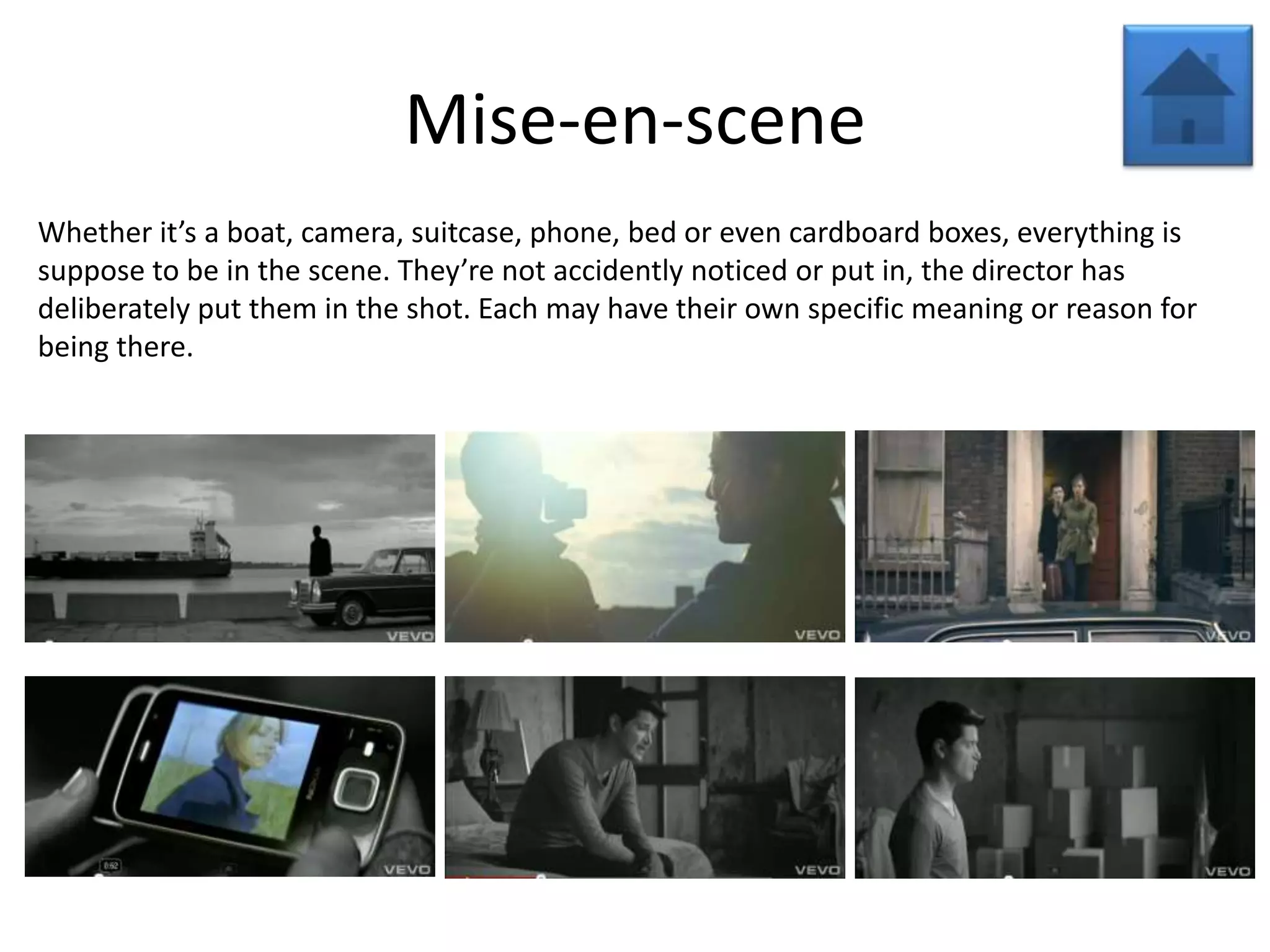 Mise-en-scene
Whether it’s a boat, camera, suitcase, phone, bed or even cardboard boxes, everything is
suppose to be in the scene. They’re not accidently noticed or put in, the director has
deliberately put them in the shot. Each may have their own specific meaning or reason for
being there.
 