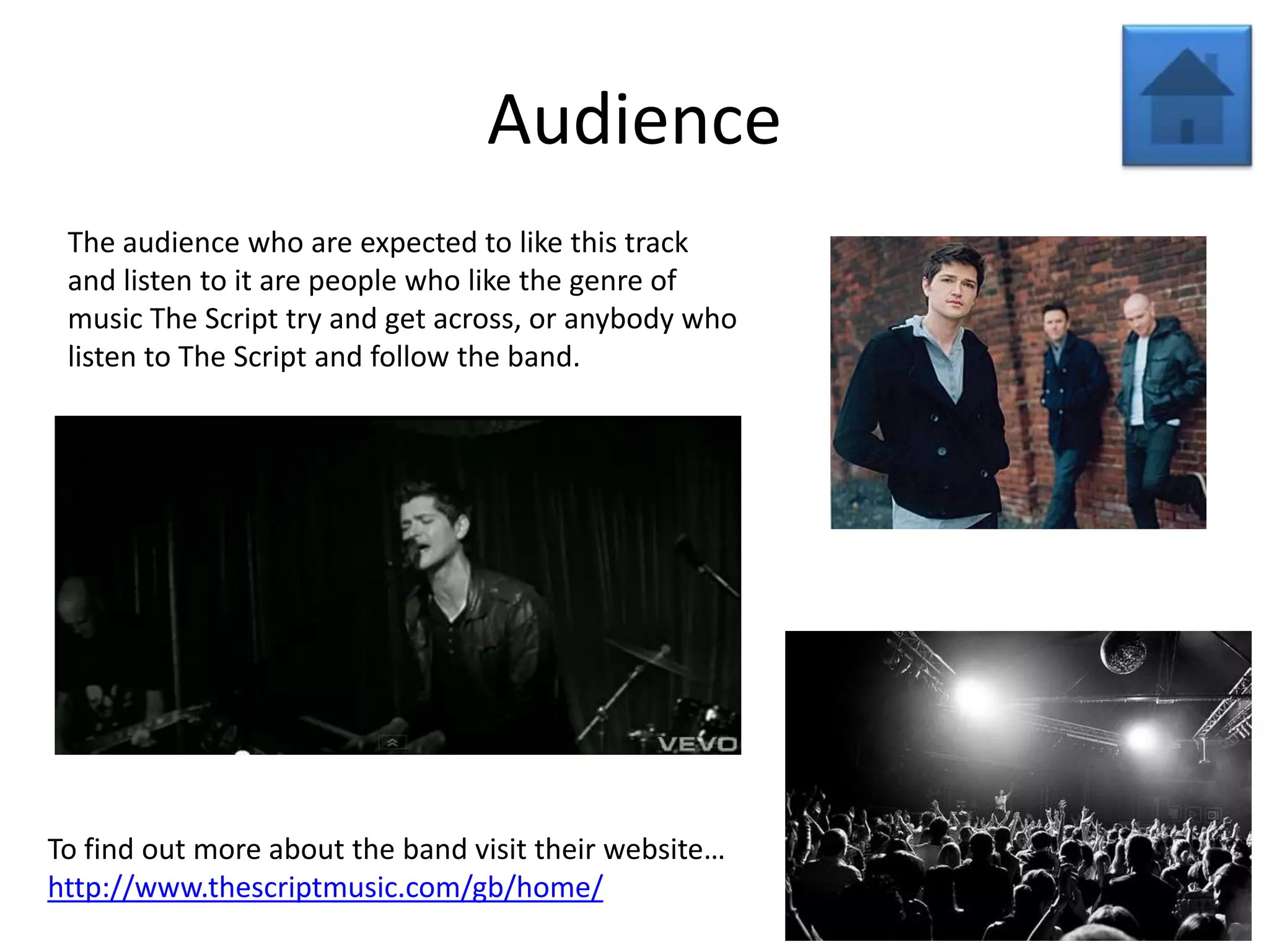 Audience
 The audience who are expected to like this track
 and listen to it are people who like the genre of
 music The Script try and get across, or anybody who
 listen to The Script and follow the band.




To find out more about the band visit their website…
http://www.thescriptmusic.com/gb/home/
 