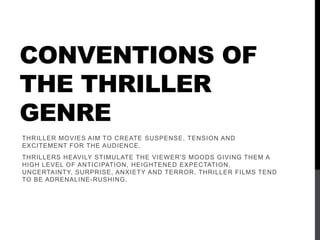 CONVENTIONS OF
THE THRILLER
GENRE
THRILLER MOVIES AIM TO CREATE SUSPENSE, TENSION AND
EXCITEMENT FOR THE AUDIENCE.
THRILLERS HEAVILY STIMULATE THE VIEWER'S MOODS GIVING THEM A
HIGH LEVEL OF ANTICIPATION, HEIGHTENED EXPECTATION,
UNCERTAINTY, SURPRISE, ANXIETY AND TERROR. THRILLER FILMS TEND
TO BE ADRENALINE-RUSHING.
 