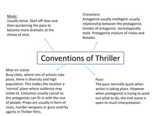 Characters: Antagonist usually intelligent usually relationship between the protagonist. Gender of antagonist  stereotypically male. Protagonist mixture of males and females. Music: Usually tense. Start off slow and then quickening the pace to become more dramatic at the climax of shot. Conventions of Thriller Mise-en-scene: Busy cities, where lots of actions take place, there is diversity and high population. This makes the location a ‘normal’ place where audience may relate to. Costumes usually casual so the antagonists can fit in with the rest of people. Props are usually in form of clues, murder weapons or guns used by agents in Thriller films. Pace: The pace normally quick when action is taking place. However when protagonist is trying to work out what to do, the end scene is open to much interpretation . 