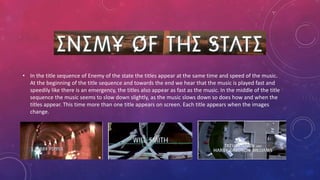 • In the title sequence of Enemy of the state the titles appear at the same time and speed of the music.
At the beginning of the title sequence and towards the end we hear that the music is played fast and
speedily like there is an emergency, the titles also appear as fast as the music. In the middle of the title
sequence the music seems to slow down slightly, as the music slows down so does how and when the
titles appear. This time more than one title appears on screen. Each title appears when the images
change.
 