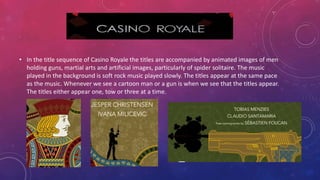 • In the title sequence of Casino Royale the titles are accompanied by animated images of men
holding guns, martial arts and artificial images, particularly of spider solitaire. The music
played in the background is soft rock music played slowly. The titles appear at the same pace
as the music. Whenever we see a cartoon man or a gun is when we see that the titles appear.
The titles either appear one, tow or three at a time.
 
