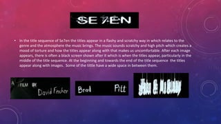 • In the title sequence of Se7en the titles appear in a flashy and scratchy way in which relates to the
genre and the atmosphere the music brings. The music sounds scratchy and high pitch which creates a
mood of torture and how the titles appear along with that makes us uncomfortable. After each image
appears, there is often a black screen shown after it which is when the titles appear, particularly in the
middle of the title sequence. At the beginning and towards the end of the title sequence the titles
appear along with images. Some of the tittle have a wide space in between them.
 