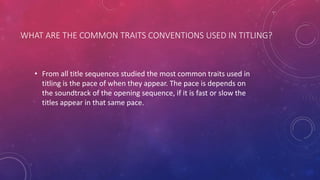 WHAT ARE THE COMMON TRAITS CONVENTIONS USED IN TITLING?
• From all title sequences studied the most common traits used in
titling is the pace of when they appear. The pace is depends on
the soundtrack of the opening sequence, if it is fast or slow the
titles appear in that same pace.
 