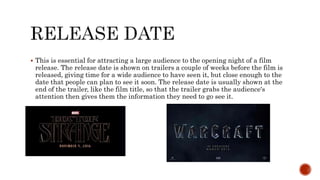  This is essential for attracting a large audience to the opening night of a film
release. The release date is shown on trailers a couple of weeks before the film is
released, giving time for a wide audience to have seen it, but close enough to the
date that people can plan to see it soon. The release date is usually shown at the
end of the trailer, like the film title, so that the trailer grabs the audience's
attention then gives them the information they need to go see it.
 