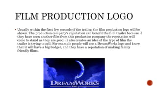  Usually within the first few seconds of the trailer, the film production logo will be
shown. The production company's reputation can benefit the film trailer because if
they have seen another film from this production company the reputation will
come to stand as they are good. It also creates an idea of the type of film the
trailer is trying to sell. For example people will see a DreamWorks logo and know
that it will have a big budget, and they have a reputation of making family
friendly films.
 