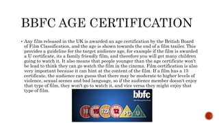 Any film released in the UK is awarded an age certification by the British Board
of Film Classification, and the age is shown towards the end of a film trailer. This
provides a guideline for the target audience age, for example if the film is awarded
a U certificate, its a family friendly film, and therefore you will get many children
going to watch it. It also means that people younger than the age certificate won't
be lead to think they can go watch the film in the cinema. Film certification is also
very important because it can hint at the content of the film. If a film has a 15
certificate, the audience can guess that there may be moderate to higher levels of
violence, sexual scenes and bad language, so if the audience member doesn't enjoy
that type of film, they won't go to watch it, and vice versa they might enjoy that
type of film.
 