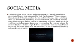  A new convention of film trailers is to add website URLs, twitter 'hashtags' or
accounts to follow, or instructions to 'like' their Facebook page. This encourages
the audience to find out more about the film and also if many people are talking
about the film on social networking sites word-of-mouth can become an effective
advertising campaign. Twitter popularity means that millions of people across the
world can tweet about a new film coming out, spreading the word and gaining the
interest of millions of other people. Below is a screen shot from The Maze Runner
trailer and the screen shot is from the very end of the trailer and shows a hashtag
to be used on social media.
 