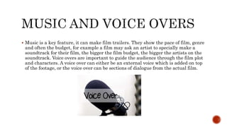  Music is a key feature, it can make film trailers. They show the pace of film, genre
and often the budget, for example a film may ask an artist to specially make a
soundtrack for their film, the bigger the film budget, the bigger the artists on the
soundtrack. Voice overs are important to guide the audience through the film plot
and characters. A voice over can either be an external voice which is added on top
of the footage, or the voice over can be sections of dialogue from the actual film.
 