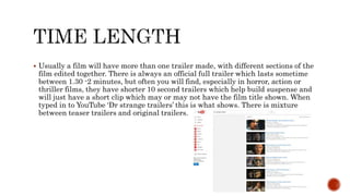  Usually a film will have more than one trailer made, with different sections of the
film edited together. There is always an official full trailer which lasts sometime
between 1.30 -2 minutes, but often you will find, especially in horror, action or
thriller films, they have shorter 10 second trailers which help build suspense and
will just have a short clip which may or may not have the film title shown. When
typed in to YouTube ‘Dr strange trailers’ this is what shows. There is mixture
between teaser trailers and original trailers.
 