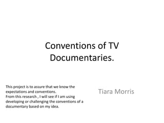 Conventions of TV
                        Documentaries.

This project is to assure that we know the
expectations and conventions.                    Tiara Morris
From this research , I will see if I am using
developing or challenging the conventions of a
documentary based on my idea.
 