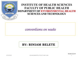 1/25/2021 ENVIRONMENTAL POLICY AND LAW 1
conventions on waste
1/25/2021
INSTITUTE OF HEALTH SCIENCES
FACULTY OF PUBLIC HEALTH
DEPARTMENT OF ENVIRONMENTAL HEALTH
SCIENCES AND TECHNOLOGY
MARCH,2019
ENVIRONMENTAL POLICY AND LAW
BY: BINIAM BELETE
 