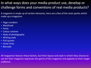 In what ways does your media product use, develop or
challenge forms and conventions of real media products?
A magazine is made up of certain elements, here are a few of the main points which
make up a magazine:

•   Page numbers
•   Masthead
•   Fonts
•   Colour scheme
•   Style of photography
•   Writing style
•   Pull quotes
•   Cover lines
•   Barcode


All magazines feature these factors, but their layout and style in which they choose to
use for their magazine expresses the genre of the magazine and appeals to their target
audience.
 