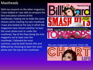 Mastheads
With my research on the other magazines
I have looked at I was able to compare the
font and colour scheme of the
mastheads, helping me to make the same
choices when creating my own masthead.
I have also looked at the way in which the
magazines have chosen whether to layer
the cover photo over or under the
masthead, Top of the Pops being the only
magazine not to layer over the
masthead, I followed the most
common, used by both Smash Hits and
                                             My own magazine I created, Chart Life
Billboard by choosing to layer the cover
photo over the top of the masthead.
 