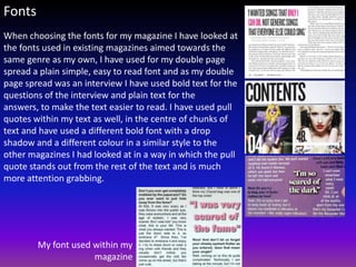 Fonts
When choosing the fonts for my magazine I have looked at
the fonts used in existing magazines aimed towards the
same genre as my own, I have used for my double page
spread a plain simple, easy to read font and as my double
page spread was an interview I have used bold text for the
questions of the interview and plain text for the
answers, to make the text easier to read. I have used pull
quotes within my text as well, in the centre of chunks of
text and have used a different bold font with a drop
shadow and a different colour in a similar style to the
other magazines I had looked at in a way in which the pull
quote stands out from the rest of the text and is much
more attention grabbing.




        My font used within my
                     magazine
 
