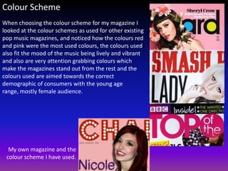 Colour Scheme
When choosing the colour scheme for my magazine I
looked at the colour schemes as used for other existing
pop music magazines, and noticed how the colours red
and pink were the most used colours, the colours used
also fit the mood of the music being lively and vibrant
and also are very attention grabbing colours which
make the magazines stand out from the rest and the
colours used are aimed towards the correct
demographic of consumers with the young age
range, mostly female audience.




  My own magazine and the
 colour scheme I have used.
 