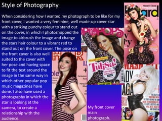 Style of Photography
When considering how I wanted my photograph to be like for my
front cover, I wanted a very feminine, well made-up cover star
with a striking punchy colour to stand out
on the cover, in which I photoshopped the
image to airbrush the image and change
the stars hair colour to a vibrant red to
stand out on the front cover. The pose on
the front cover is also well
suited to the cover with
her pose and having space
to fit the text around the
image in the same way in
which other popular pop
music magazines have
done. I also have used a
photography in which the
star is looking at the
camera, to create a                            My front cover
relationship with the                          main
audience.                                      photograph.
 