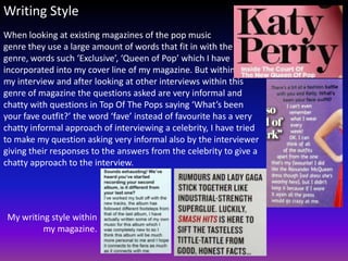 Writing Style
When looking at existing magazines of the pop music
genre they use a large amount of words that fit in with the
genre, words such ‘Exclusive’, ‘Queen of Pop’ which I have
incorporated into my cover line of my magazine. But within
my interview and after looking at other interviews within this
genre of magazine the questions asked are very informal and
chatty with questions in Top Of The Pops saying ‘What’s been
your fave outfit?’ the word ‘fave’ instead of favourite has a very
chatty informal approach of interviewing a celebrity, I have tried
to make my question asking very informal also by the interviewer
giving their responses to the answers from the celebrity to give a
chatty approach to the interview.




My writing style within
         my magazine.
 