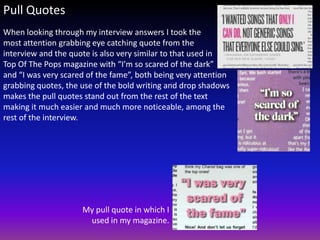 Pull Quotes
When looking through my interview answers I took the
most attention grabbing eye catching quote from the
interview and the quote is also very similar to that used in
Top Of The Pops magazine with “I’m so scared of the dark”
and “I was very scared of the fame”, both being very attention
grabbing quotes, the use of the bold writing and drop shadows
makes the pull quotes stand out from the rest of the text
making it much easier and much more noticeable, among the
rest of the interview.




                     My pull quote in which I
                      used in my magazine.
 