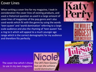 Cover Lines
When writing a cover line for my magazine, I took in
consideration the cover lines of existing products, and
used a rhetorical question as used in a large amount of
cover lines of magazines of the pop genre and I also
used words which fit with the genre by using the words
‘teen queen’ and ‘world domination’ referring to a large
scale audience and also the rhyming of ‘teen queen’ has
a ring to it which will appeal to a much younger age
range which is the correct demographic for my audience
and therefore fits perfectly.




 The cover line which I chose
 to use in my own magazine.
 