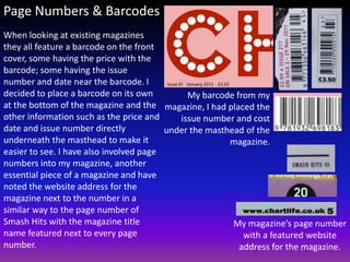 Page Numbers & Barcodes
When looking at existing magazines
they all feature a barcode on the front
cover, some having the price with the
barcode; some having the issue
number and date near the barcode. I
decided to place a barcode on its own         My barcode from my
at the bottom of the magazine and the magazine, I had placed the
other information such as the price and     issue number and cost
date and issue number directly           under the masthead of the
underneath the masthead to make it                      magazine.
easier to see. I have also involved page
numbers into my magazine, another
essential piece of a magazine and have
noted the website address for the
magazine next to the number in a
similar way to the page number of
Smash Hits with the magazine title                       My magazine’s page number
name featured next to every page                           with a featured website
number.                                                   address for the magazine.
 