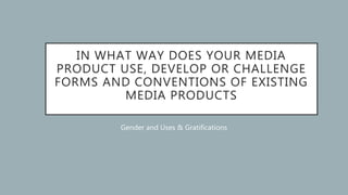 IN WHAT WAY DOES YOUR MEDIA
PRODUCT USE, DEVELOP OR CHALLENGE
FORMS AND CONVENTIONS OF EXISTING
MEDIA PRODUCTS
Gender and Uses & Gratifications
 